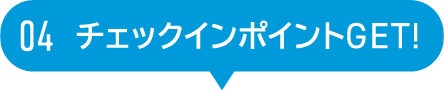 04 チェックインポイントGET!