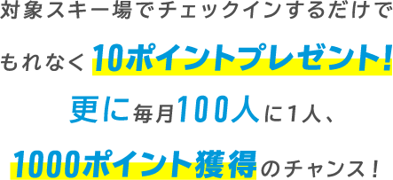 対象スキー場でチェックインするだけでもれなく10ポイントプレゼント！更に毎月100人に1人、1000ポイント獲得のチャンス！